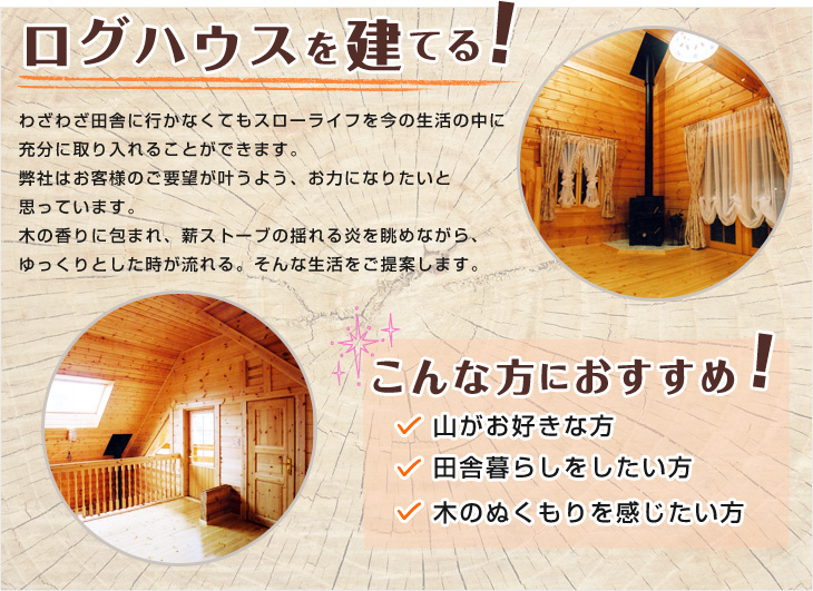 ログハウスを建てる わざわざ田舎に行かなくてもスローライフを今の生活の中に 充分に取り入れることができます。 弊社はお客様のご要望が叶うよう、お力になりたいと 思っています。 木の香りに包まれ、薪ストーブの揺れる炎を眺めながら、 ゆっくりとした時が流れる。そんな生活をご提案します。  こんな方におすすめ 山がお好きな方 田舎暮らしをしたい方 木のぬくもりを感じたい方