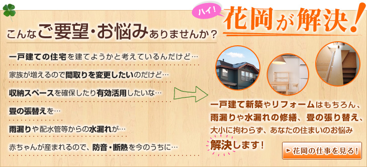 こんなご要望・お悩みありませんか？  一⼾建ての住宅を建てようかと考えているんだけど… 家族が増えるので間取りを変更したいのだけど… 収納スペースを確保したり有効活用したいな… 畳の張替えを… 雨漏りや配水管等からの水漏れが… 赤ちゃんが産まれるので、防音・断熱を今のうちに…  花岡が解決！ 一戸建て新築やリフォームはもちろん、 雨漏りや水漏れの修繕、畳の張り替え、 大小に拘わらず、あなたの住まいのお悩み花岡が解決します