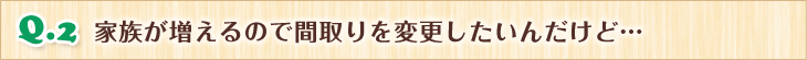 Q.2 家族が増えるので間取りを変更したいんだけど…
