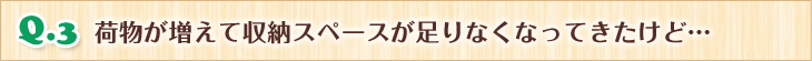 Q.3 荷物が増えて収納スペースが足りなくなってきたけど…