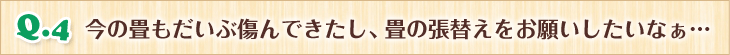 Q.4 今の畳もだいぶ傷んできたし、畳の張替えをお願いしたいなぁ… 